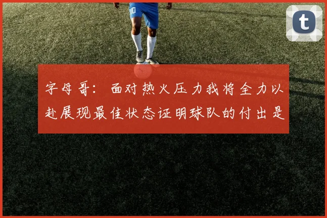 字母哥：面对热火压力我将全力以赴展现最佳状态证明球队的付出是值得的