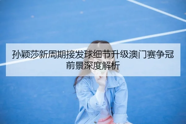 孙颖莎新周期接发球细节升级澳门赛争冠前景深度解析