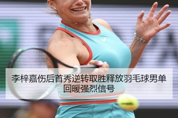 李梓嘉伤后首秀逆转取胜释放羽毛球男单回暖强烈信号
